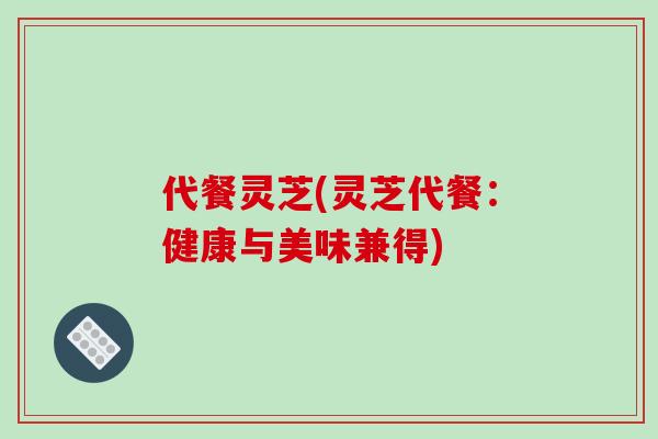 代餐灵芝(灵芝代餐:健康与美味兼得)