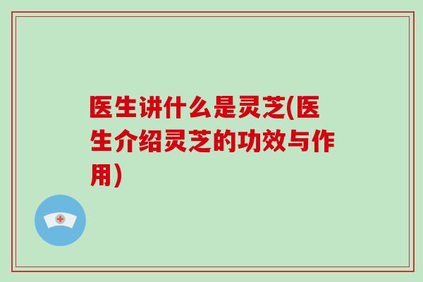 医生讲什么是灵芝(医生介绍灵芝的功效与作用)