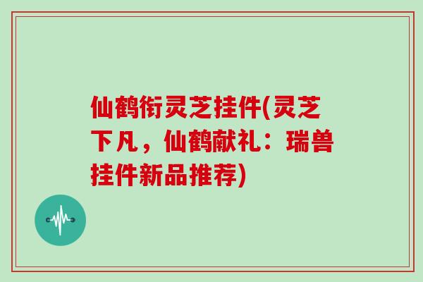 仙鹤衔灵芝挂件(灵芝下凡，仙鹤献礼：瑞兽挂件新品推荐)