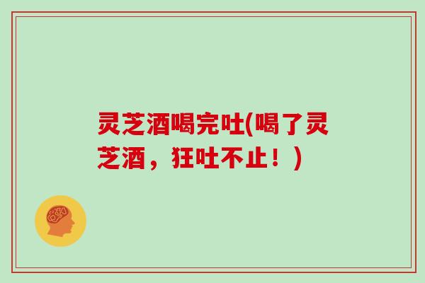 灵芝酒喝完吐(喝了灵芝酒,狂吐不止!)