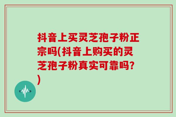 抖音上买灵芝孢子粉正宗吗(抖音上购买的灵芝孢子粉真实可靠吗?)