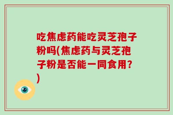 吃焦虑药能吃灵芝孢子粉吗(焦虑药与灵芝孢子粉是否能一同食用？)
