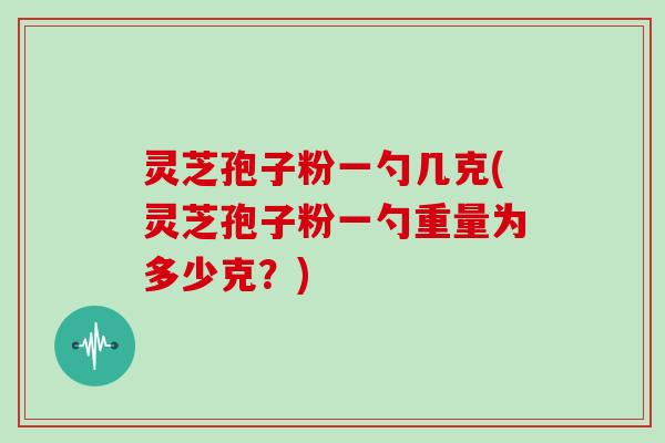 灵芝孢子粉一勺几克(灵芝孢子粉一勺重量为多少克？)