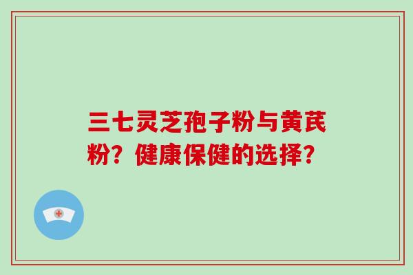 三七灵芝孢子粉与黄芪粉？健康保健的选择？