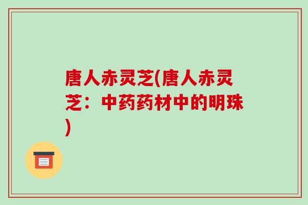 唐人赤灵芝(唐人赤灵芝:中药药材中的明珠)