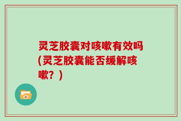 灵芝胶囊对咳嗽有效吗(灵芝胶囊能否缓解咳嗽?)