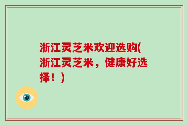 浙江灵芝米欢迎选购(浙江灵芝米,健康好选择!)
