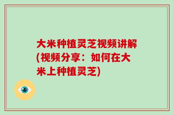 大米种植灵芝视频讲解(视频分享:如何在大米上种植灵芝)
