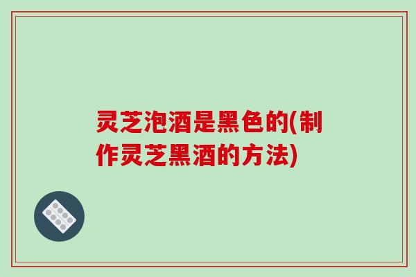 灵芝泡酒是黑色的(制作灵芝黑酒的方法)