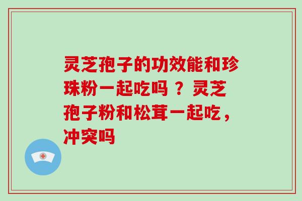灵芝孢子的功效能和珍珠粉一起吃吗 ?灵芝孢子粉和松茸一起吃,冲突吗