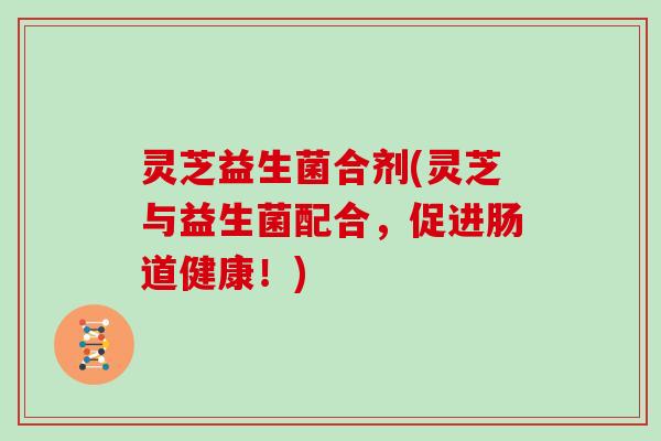 灵芝益生菌合剂(灵芝与益生菌配合,促进肠道健康!)