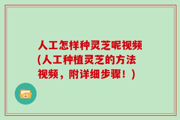 人工怎样种灵芝呢视频(人工种植灵芝的方法视频,附详细步骤!)