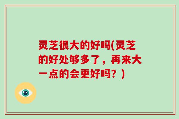 灵芝很大的好吗(灵芝的好处够多了，再来大一点的会更好吗？)