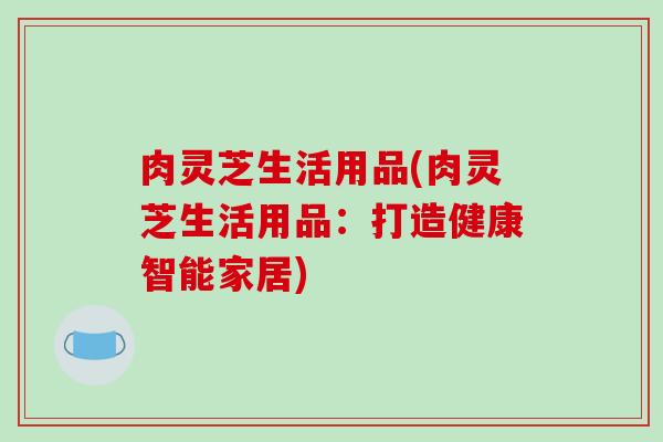 肉灵芝生活用品(肉灵芝生活用品:打造健康智能家居)
