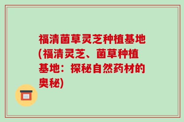 福清菌草灵芝种植基地(福清灵芝、菌草种植基地：探秘自然药材的奥秘)