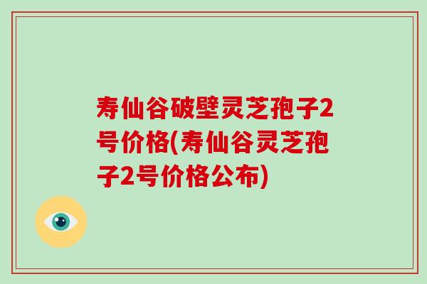 寿仙谷破壁灵芝孢子2号价格(寿仙谷灵芝孢子2号价格公布)