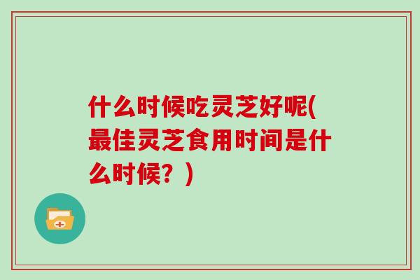 什么时候吃灵芝好呢(最佳灵芝食用时间是什么时候？)