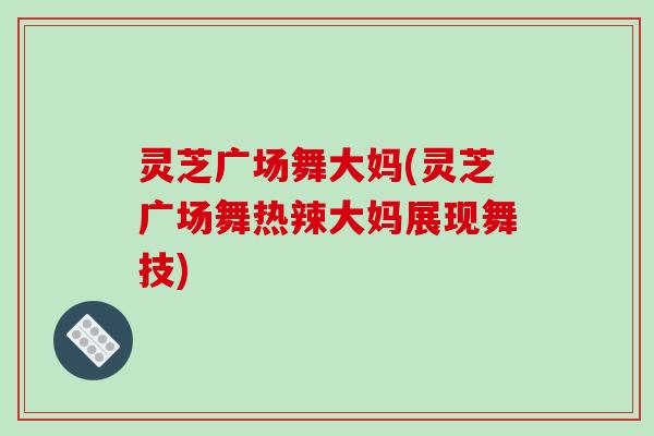 灵芝广场舞大妈(灵芝广场舞热辣大妈展现舞技)