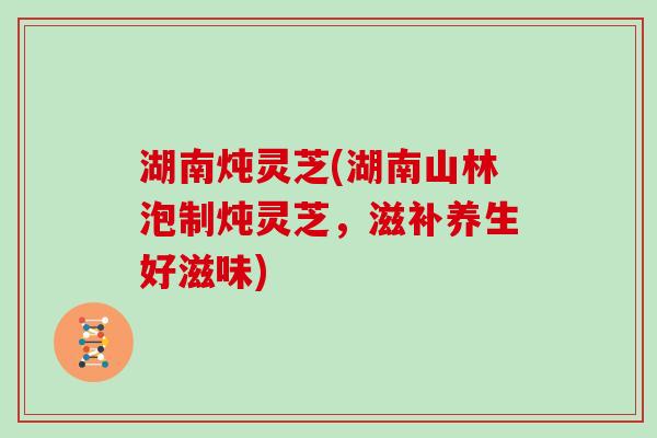 湖南炖灵芝(湖南山林泡制炖灵芝,滋补养生好滋味)