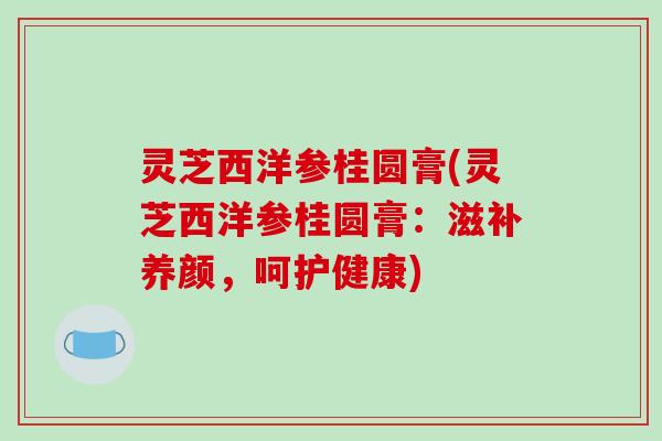 灵芝西洋参桂圆膏(灵芝西洋参桂圆膏:滋补养颜,呵护健康)