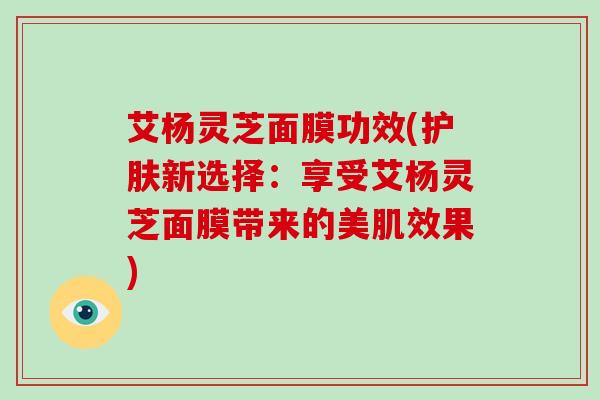 艾杨灵芝面膜功效(护肤新选择:享受艾杨灵芝面膜带来的美肌效果)