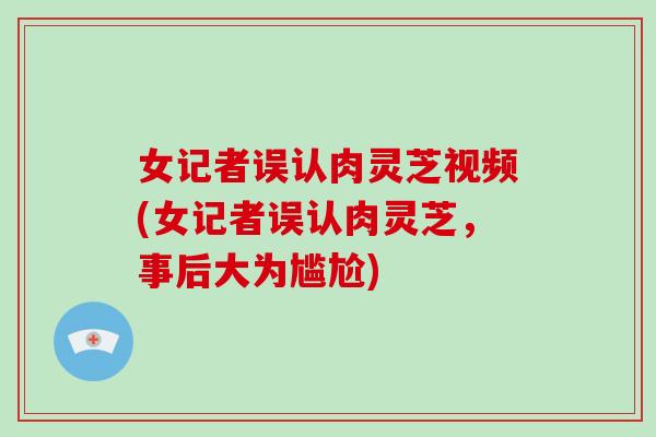 女记者误认肉灵芝视频(女记者误认肉灵芝,事后大为尴尬)