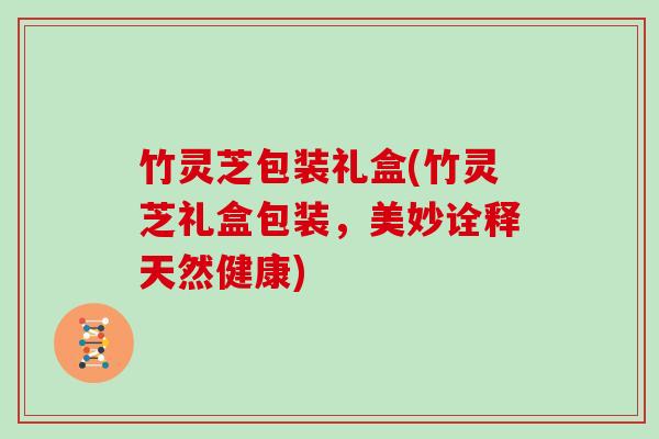 竹灵芝包装礼盒(竹灵芝礼盒包装,美妙诠释天然健康)