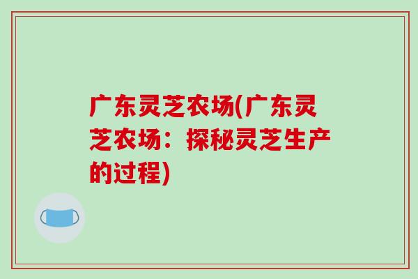 广东灵芝农场(广东灵芝农场:探秘灵芝生产的过程)