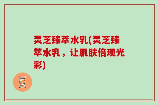 灵芝臻萃水乳(灵芝臻萃水乳，让肌肤倍现光彩)