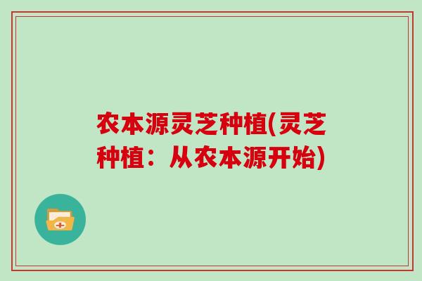 农本源灵芝种植(灵芝种植：从农本源开始)