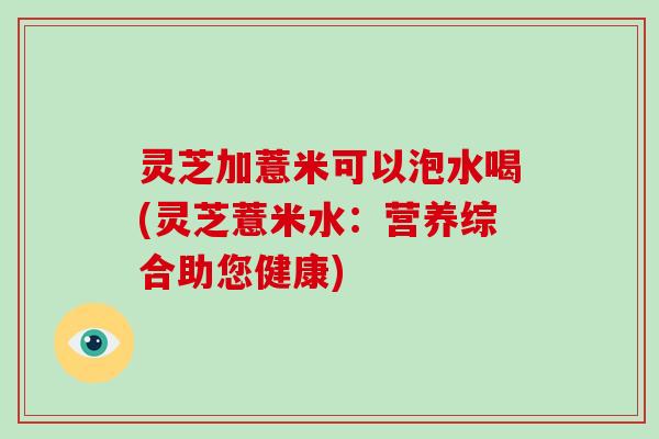 灵芝加薏米可以泡水喝(灵芝薏米水：营养综合助您健康)