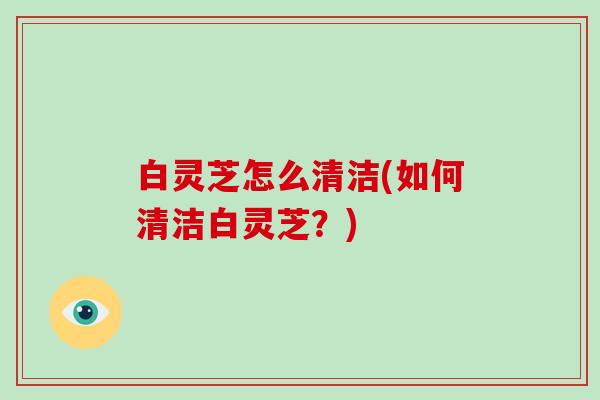 白灵芝怎么清洁(如何清洁白灵芝?)
