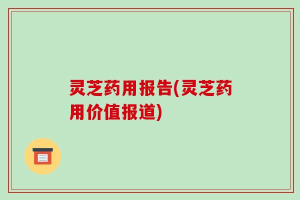 灵芝药用报告(灵芝药用价值报道)