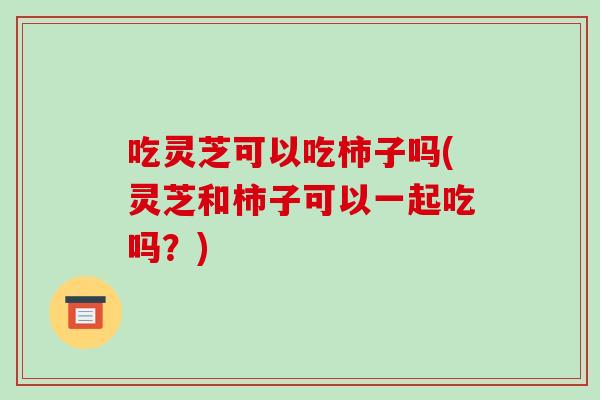 吃灵芝可以吃柿子吗(灵芝和柿子可以一起吃吗?)