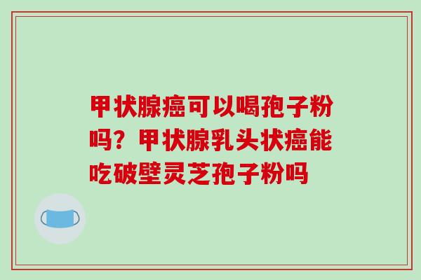 甲状腺癌可以喝孢子粉吗？甲状腺乳头状癌能吃破壁灵芝孢子粉吗