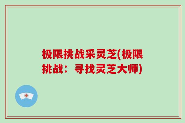 极限挑战采灵芝(极限挑战:寻找灵芝大师)