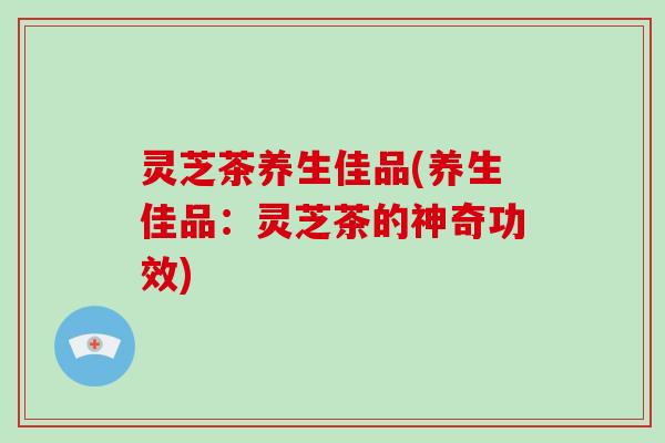 灵芝茶养生佳品(养生佳品:灵芝茶的神奇功效)