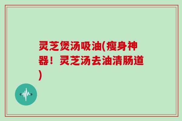 灵芝煲汤吸油(瘦身神器！灵芝汤去油清肠道)