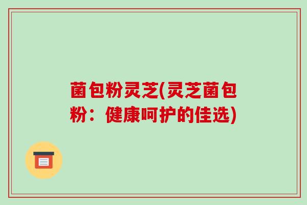 菌包粉灵芝(灵芝菌包粉：健康呵护的佳选)