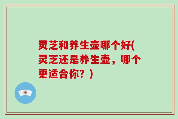 灵芝和养生壶哪个好(灵芝还是养生壶，哪个更适合你？)