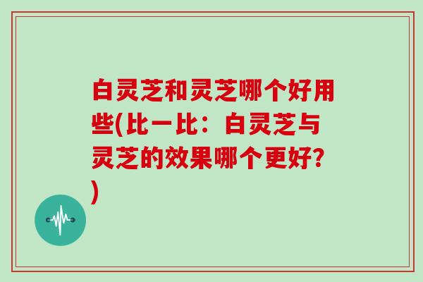 白灵芝和灵芝哪个好用些(比一比:白灵芝与灵芝的效果哪个更好?)