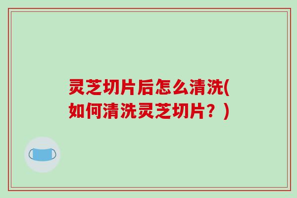 灵芝切片后怎么清洗(如何清洗灵芝切片?)