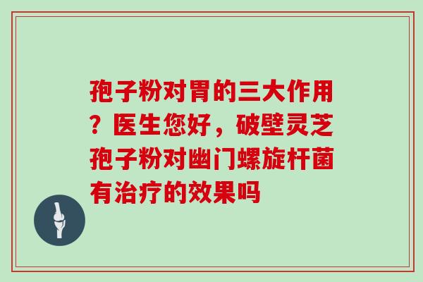 孢子粉对胃的三大作用?医生您好,破壁灵芝孢子粉对幽门螺旋杆菌有治疗的效果吗
