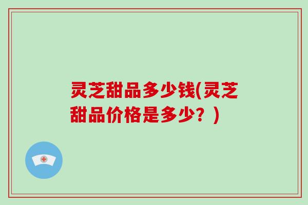 灵芝甜品多少钱(灵芝甜品价格是多少?)