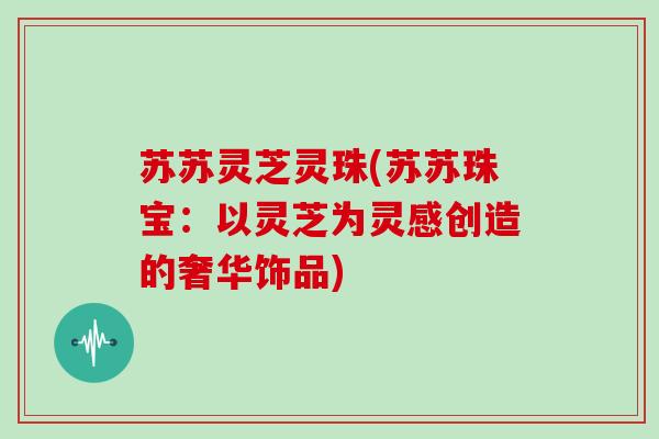 苏苏灵芝灵珠(苏苏珠宝：以灵芝为灵感创造的奢华饰品)