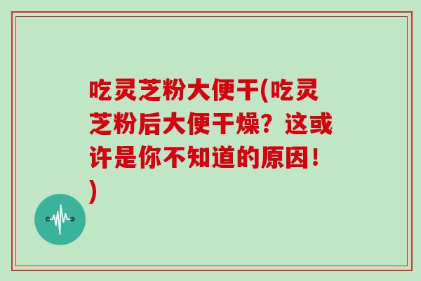 吃灵芝粉大便干(吃灵芝粉后大便干燥?这或许是你不知道的原因!)