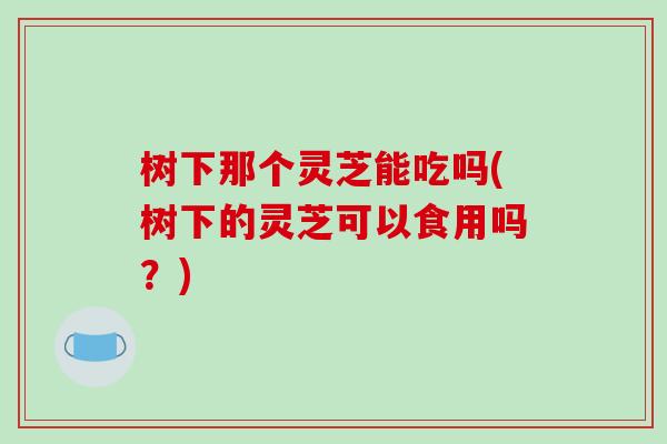 树下那个灵芝能吃吗(树下的灵芝可以食用吗?)