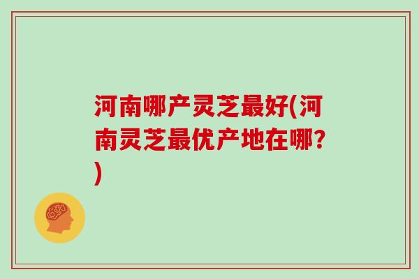 河南哪产灵芝最好(河南灵芝最优产地在哪?)