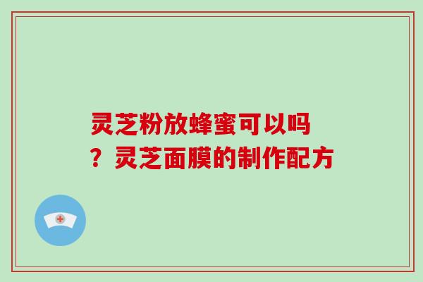 灵芝粉放蜂蜜可以吗 ?灵芝面膜的制作配方