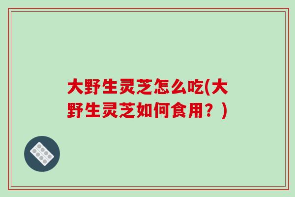 大野生灵芝怎么吃(大野生灵芝如何食用？)